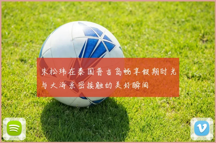 朱松玮在泰国普吉岛畅享假期时光与大海亲密接触的美好瞬间