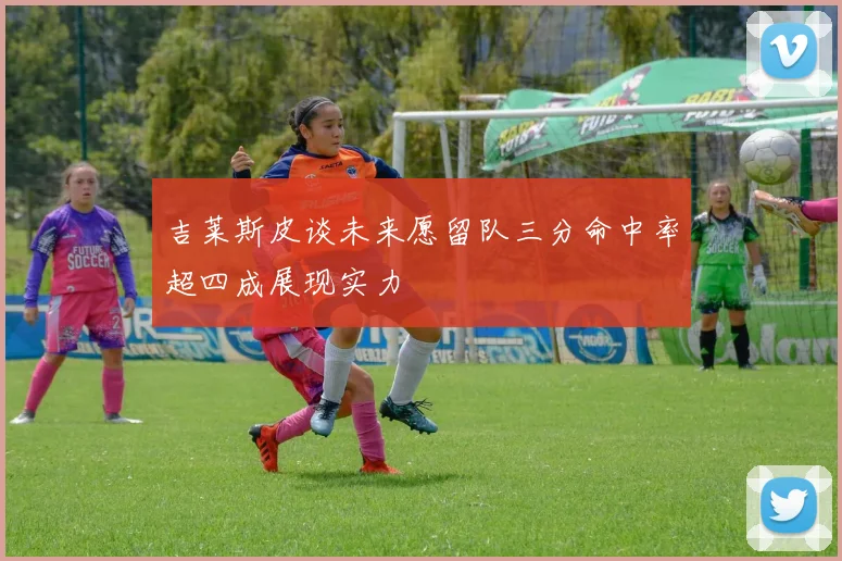 吉莱斯皮谈未来愿留队三分命中率超四成展现实力