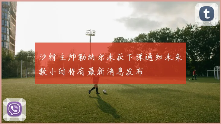 沙特主帅勒纳尔未获下课通知未来数小时将有最新消息发布