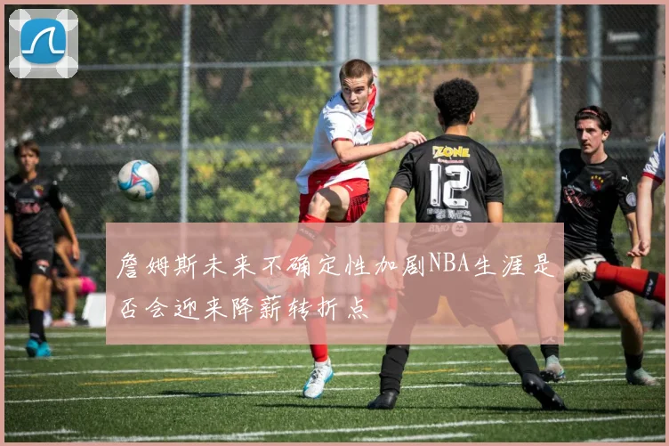 詹姆斯未来不确定性加剧NBA生涯是否会迎来降薪转折点