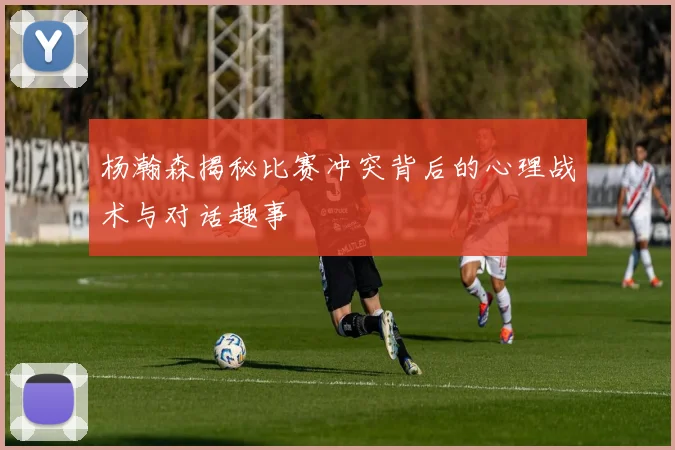 杨瀚森揭秘比赛冲突背后的心理战术与对话趣事