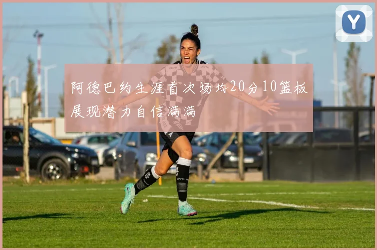 阿德巴约生涯首次场均20分10篮板展现潜力自信满满