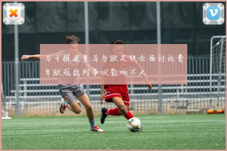 马卡报道皇马与欧足联会面讨论青年欧冠裁判争议影响不大