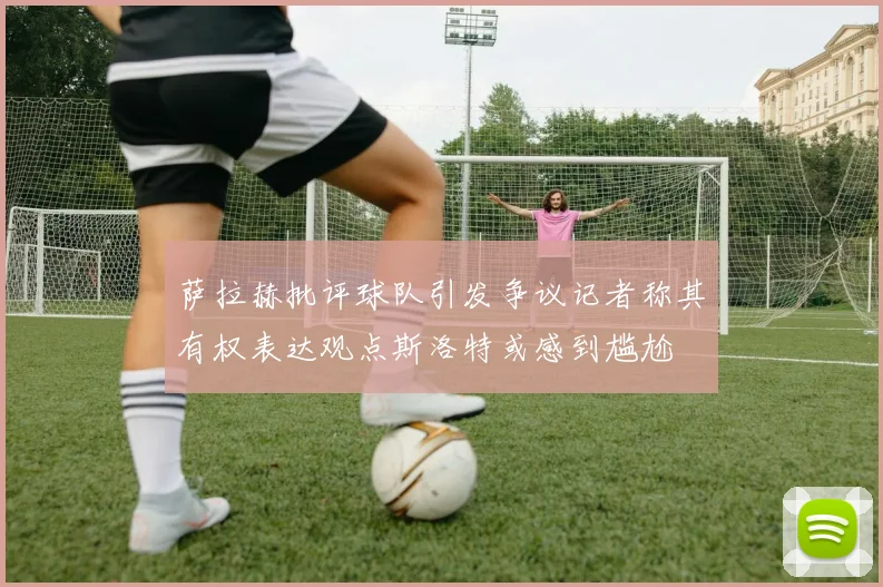 萨拉赫批评球队引发争议记者称其有权表达观点斯洛特或感到尴尬