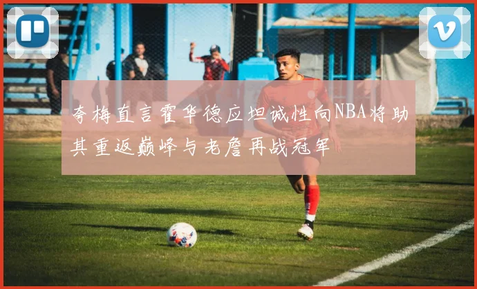 夸梅直言霍华德应坦诚性向NBA将助其重返巅峰与老詹再战冠军