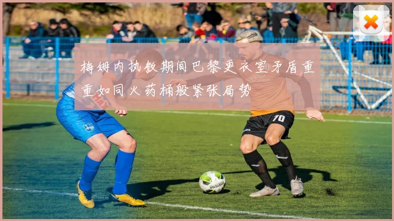 梅姆内执教期间巴黎更衣室矛盾重重如同火药桶般紧张局势