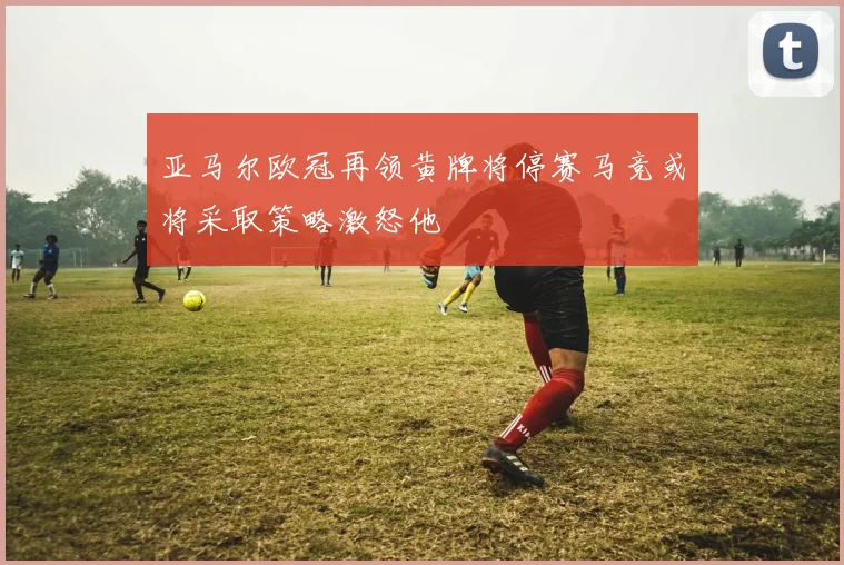 亚马尔欧冠再领黄牌将停赛马竞或将采取策略激怒他