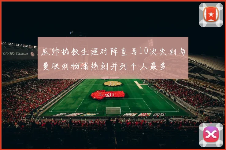 瓜帅执教生涯对阵皇马10次失利与曼联利物浦热刺并列个人最多