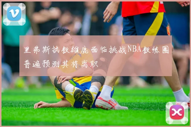 里弗斯执教雄鹿面临挑战NBA教练圈普遍预测其将离职