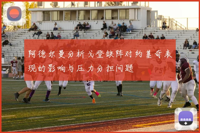阿德尔曼分析戈登缺阵对约基奇表现的影响与压力分担问题