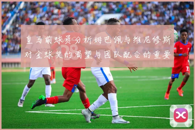 皇马前球员分析姆巴佩与维尼修斯对金球奖的渴望与团队配合的重要性