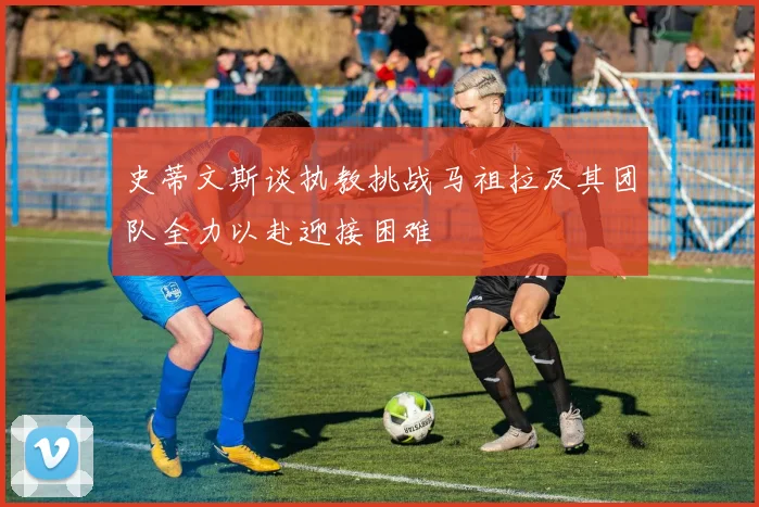 史蒂文斯谈执教挑战马祖拉及其团队全力以赴迎接困难