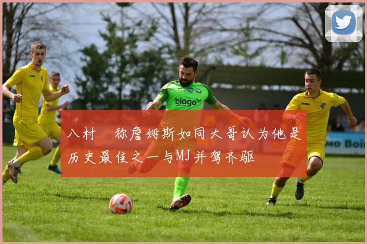 八村塁称詹姆斯如同大哥认为他是历史最佳之一与MJ并驾齐驱