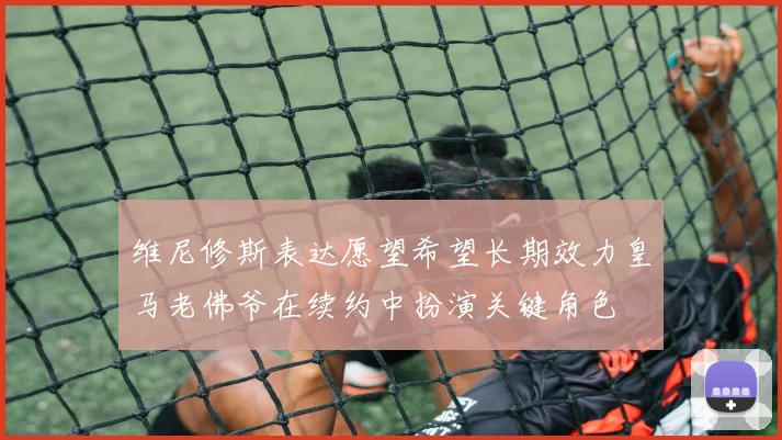 维尼修斯表达愿望希望长期效力皇马老佛爷在续约中扮演关键角色
