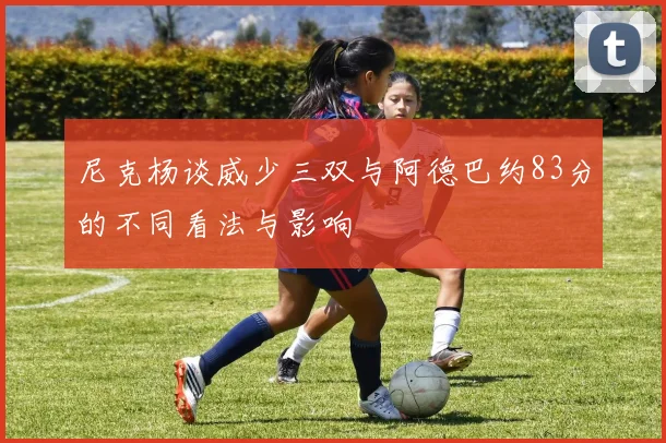 尼克杨谈威少三双与阿德巴约83分的不同看法与影响