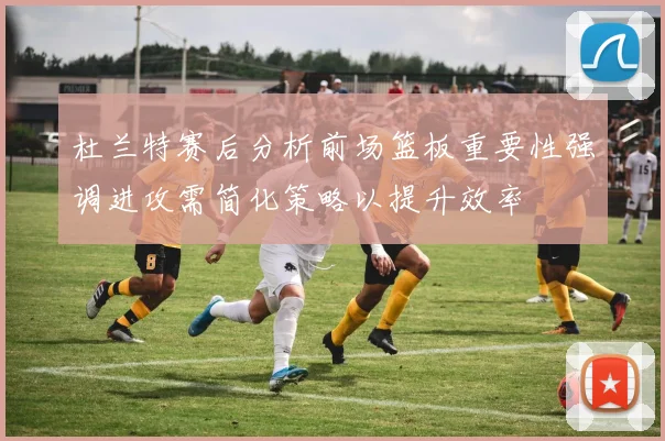 杜兰特赛后分析前场篮板重要性强调进攻需简化策略以提升效率