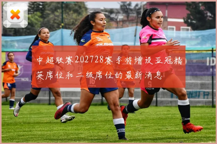 中超联赛202728赛季将增设亚冠精英席位和二级席位的最新消息