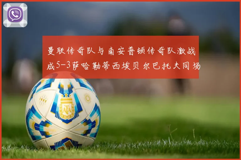 曼联传奇队与南安普顿传奇队激战成5-3萨哈勒蒂西埃贝尔巴托夫同场竞技