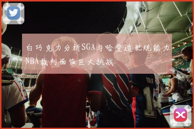 白巧克力分析SGA与哈登造犯规能力NBA裁判面临巨大挑战