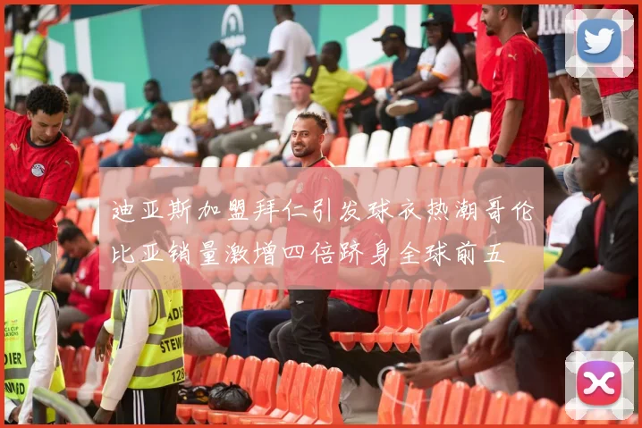 迪亚斯加盟拜仁引发球衣热潮哥伦比亚销量激增四倍跻身全球前五