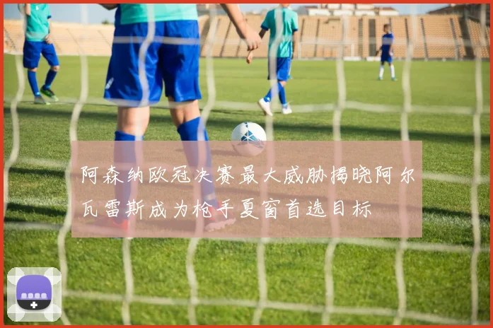 阿森纳欧冠决赛最大威胁揭晓阿尔瓦雷斯成为枪手夏窗首选目标