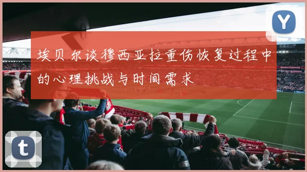 埃贝尔谈穆西亚拉重伤恢复过程中的心理挑战与时间需求