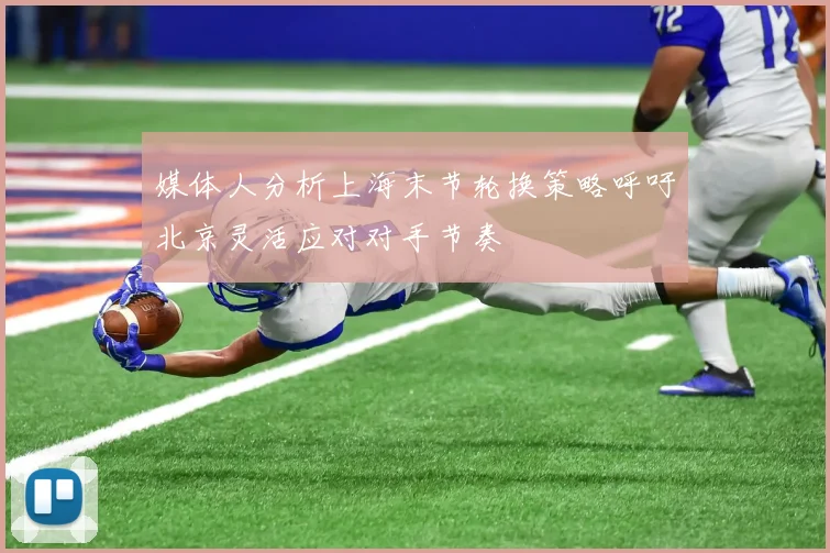 媒体人分析上海末节轮换策略呼吁北京灵活应对对手节奏