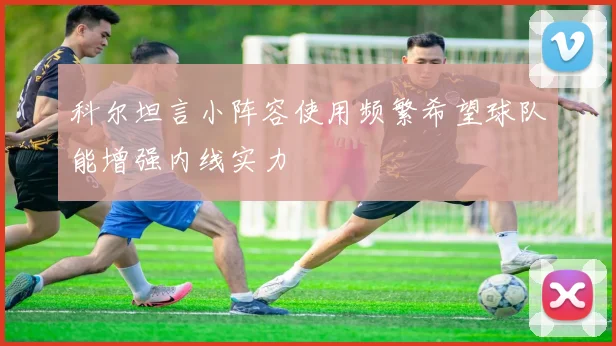 科尔坦言小阵容使用频繁希望球队能增强内线实力