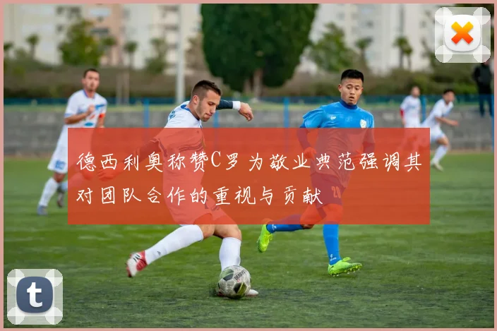 德西利奥称赞C罗为敬业典范强调其对团队合作的重视与贡献