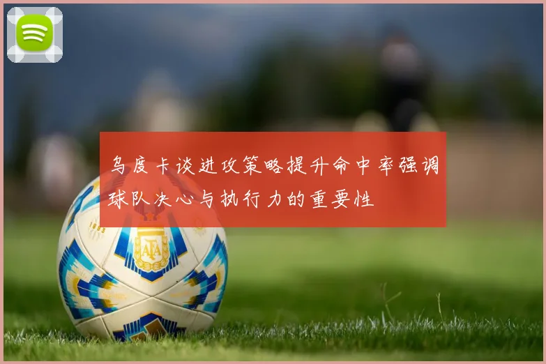 乌度卡谈进攻策略提升命中率强调球队决心与执行力的重要性